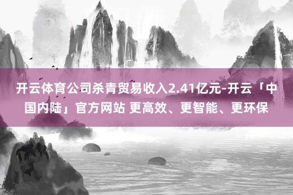 开云体育公司杀青贸易收入2.41亿元-开云「中国内陆」官方网站 更高效、更智能、更环保