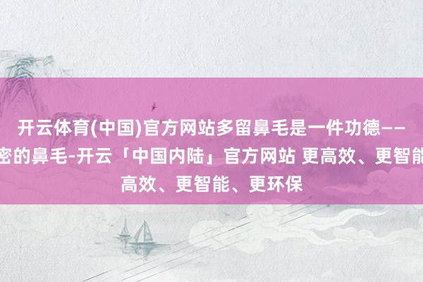 开云体育(中国)官方网站多留鼻毛是一件功德——一鼻子浓密的鼻毛-开云「中国内陆」官方网站 更高效、更智能、更环保