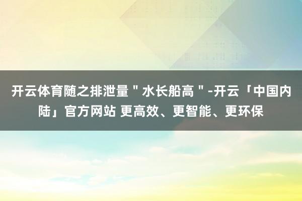 开云体育随之排泄量＂水长船高＂-开云「中国内陆」官方网站 更高效、更智能、更环保