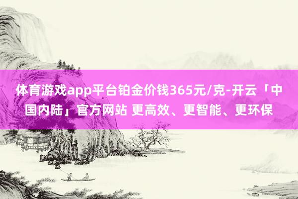 体育游戏app平台铂金价钱365元/克-开云「中国内陆」官方网站 更高效、更智能、更环保