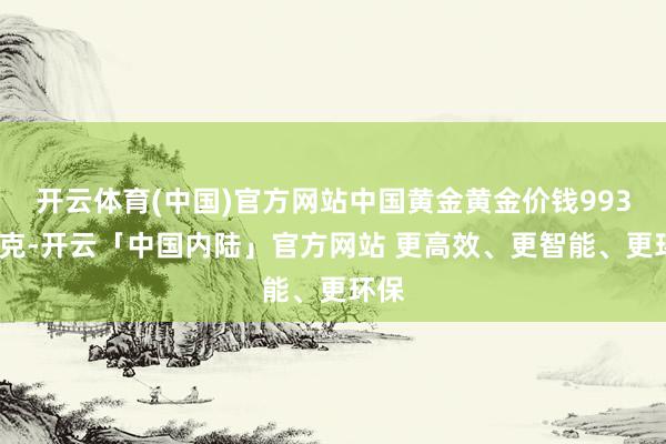 开云体育(中国)官方网站中国黄金黄金价钱993元/克-开云「中国内陆」官方网站 更高效、更智能、更环保