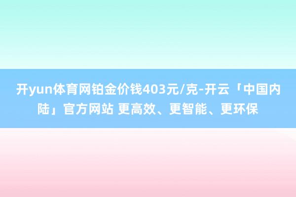 开yun体育网铂金价钱403元/克-开云「中国内陆」官方网站 更高效、更智能、更环保
