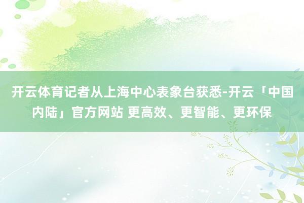 开云体育记者从上海中心表象台获悉-开云「中国内陆」官方网站 更高效、更智能、更环保