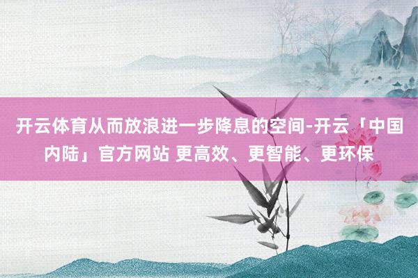 开云体育从而放浪进一步降息的空间-开云「中国内陆」官方网站 更高效、更智能、更环保