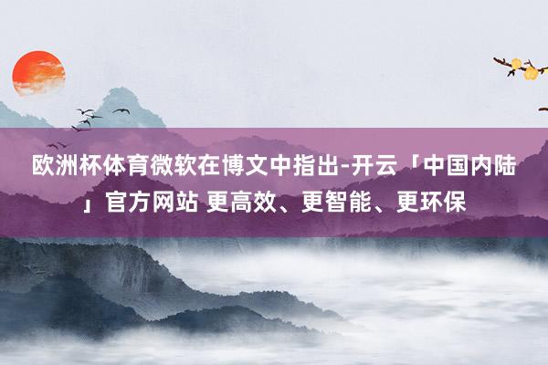 欧洲杯体育　　微软在博文中指出-开云「中国内陆」官方网站 更高效、更智能、更环保