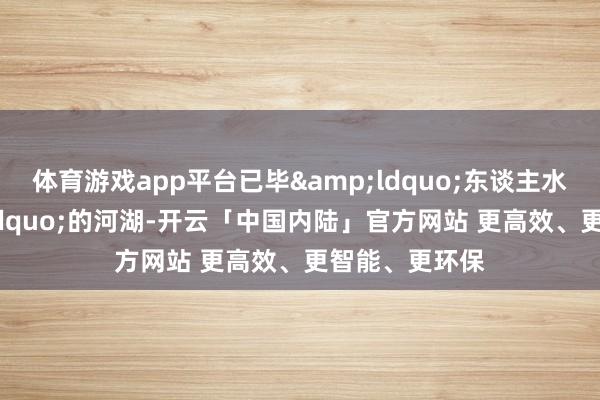 体育游戏app平台已毕&ldquo;东谈主水和谐&rdquo;的河湖-开云「中国内陆」官方网站 更高效、更智能、更环保