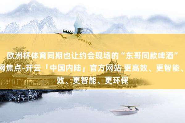 欧洲杯体育同期也让约会现场的“东哥同款啤酒”成为全网焦点-开云「中国内陆」官方网站 更高效、更智能、更环保