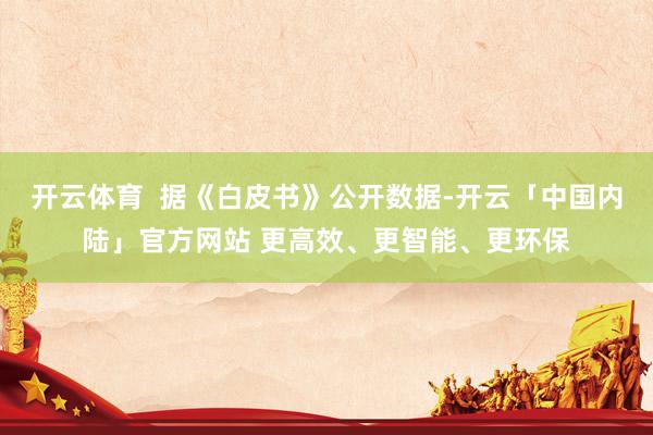 开云体育  据《白皮书》公开数据-开云「中国内陆」官方网站 更高效、更智能、更环保