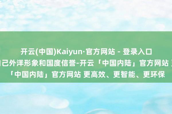 开云(中国)Kaiyun·官方网站 - 登录入口也将进一步毁伤好意思自己外洋形象和国度信誉-开云「中国内陆」官方网站 更高效、更智能、更环保