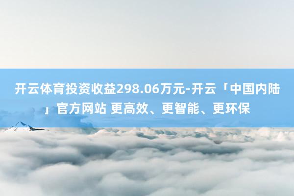开云体育投资收益298.06万元-开云「中国内陆」官方网站 更高效、更智能、更环保