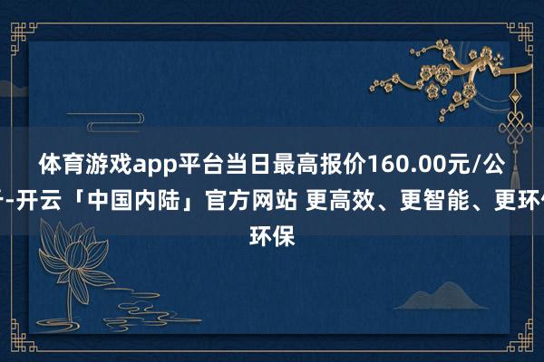 体育游戏app平台当日最高报价160.00元/公斤-开云「中国内陆」官方网站 更高效、更智能、更环保