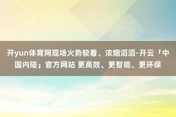开yun体育网现场火势较着、浓烟滔滔-开云「中国内陆」官方网站 更高效、更智能、更环保