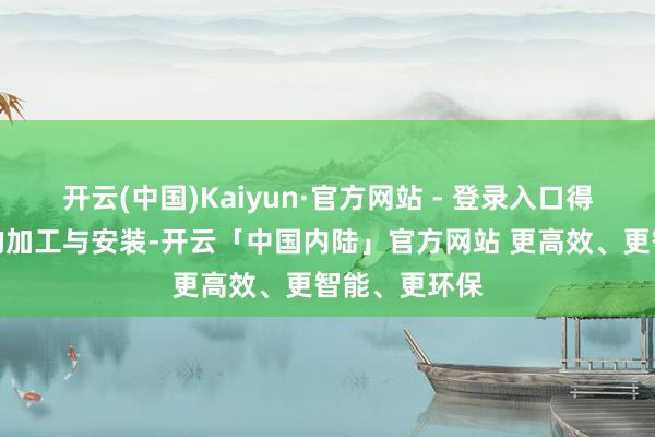 开云(中国)Kaiyun·官方网站 - 登录入口得当大型结构的加工与安装-开云「中国内陆」官方网站 更高效、更智能、更环保
