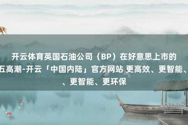 开云体育　　英国石油公司（BP）在好意思上市的股票周五高潮-开云「中国内陆」官方网站 更高效、更智能、更环保
