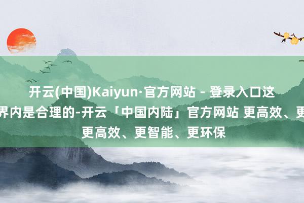 开云(中国)Kaiyun·官方网站 - 登录入口这在监管允许边界内是合理的-开云「中国内陆」官方网站 更高效、更智能、更环保