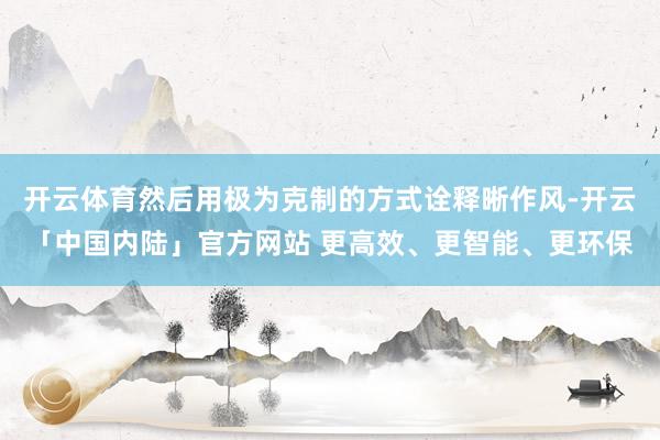 开云体育然后用极为克制的方式诠释晰作风-开云「中国内陆」官方网站 更高效、更智能、更环保