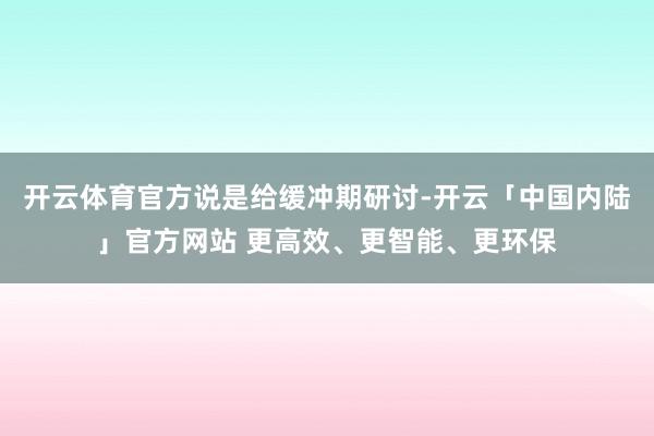 开云体育官方说是给缓冲期研讨-开云「中国内陆」官方网站 更高效、更智能、更环保