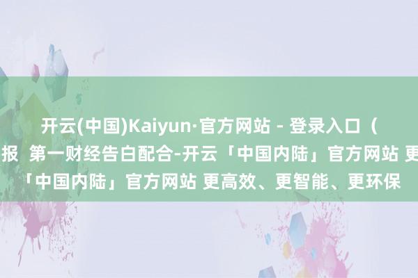 开云(中国)Kaiyun·官方网站 - 登录入口（第一财经记者 杜川）举报  第一财经告白配合-开云「中国内陆」官方网站 更高效、更智能、更环保