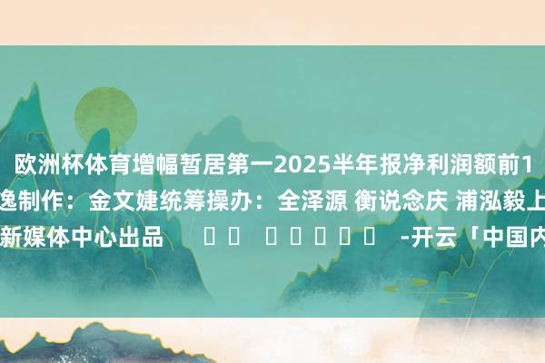 欧洲杯体育增幅暂居第一　　2025半年报净利润额前10　　案牍：姚嘉雯 徐子逸　　制作：金文婕　　统筹操办：全泽源 衡说念庆 浦泓毅　　上海证券报新媒体中心出品      		  					  -开云「中国内陆」官方网站 更高效、更智能、更环保