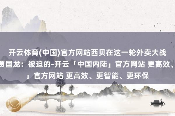 开云体育(中国)官方网站西贝在这一轮外卖大战里亦然被迫的？贾国龙：被迫的-开云「中国内陆」官方网站 更高效、更智能、更环保