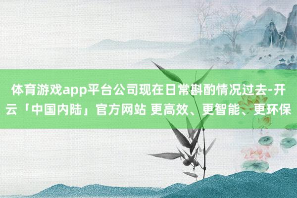 体育游戏app平台公司现在日常斟酌情况过去-开云「中国内陆」官方网站 更高效、更智能、更环保