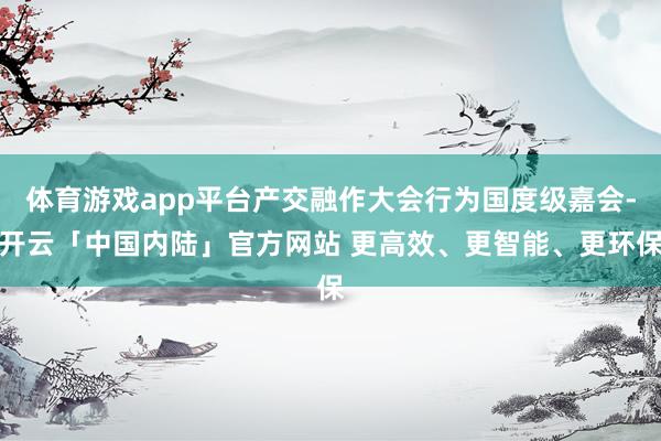 体育游戏app平台产交融作大会行为国度级嘉会-开云「中国内陆」官方网站 更高效、更智能、更环保
