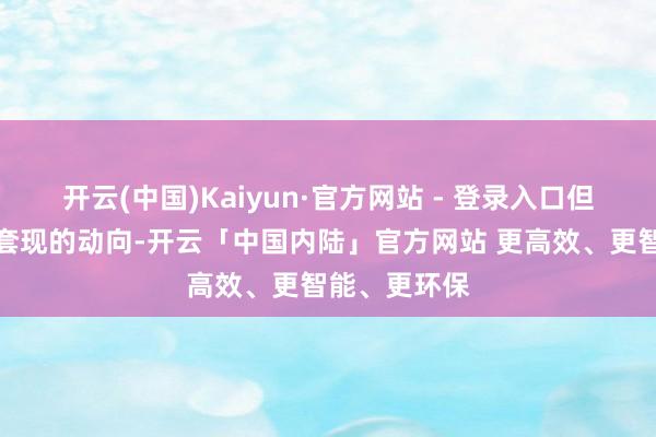 开云(中国)Kaiyun·官方网站 - 登录入口但足以看出其套现的动向-开云「中国内陆」官方网站 更高效、更智能、更环保