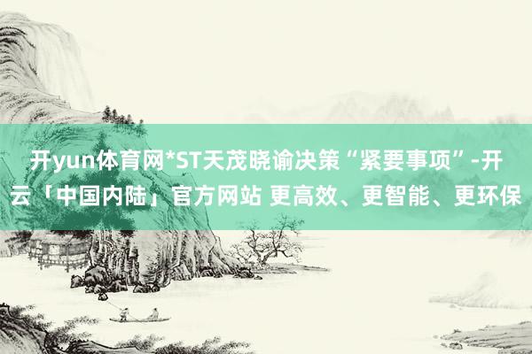 开yun体育网*ST天茂晓谕决策“紧要事项”-开云「中国内陆」官方网站 更高效、更智能、更环保