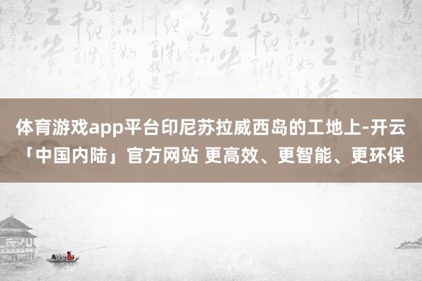 体育游戏app平台印尼苏拉威西岛的工地上-开云「中国内陆」官方网站 更高效、更智能、更环保