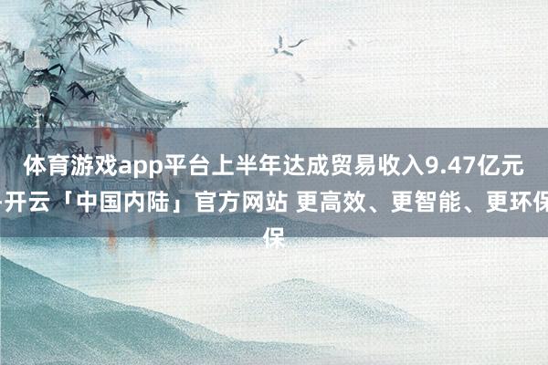 体育游戏app平台上半年达成贸易收入9.47亿元-开云「中国内陆」官方网站 更高效、更智能、更环保