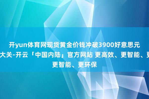 开yun体育网现货黄金价钱冲破3900好意思元/盎司大关-开云「中国内陆」官方网站 更高效、更智能、更环保