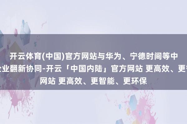 开云体育(中国)官方网站与华为、宁德时间等中国科技领军企业翻新协同-开云「中国内陆」官方网站 更高效、更智能、更环保