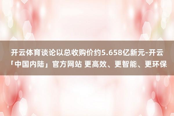 开云体育谈论以总收购价约5.658亿新元-开云「中国内陆」官方网站 更高效、更智能、更环保