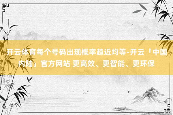 开云体育每个号码出现概率趋近均等-开云「中国内陆」官方网站 更高效、更智能、更环保