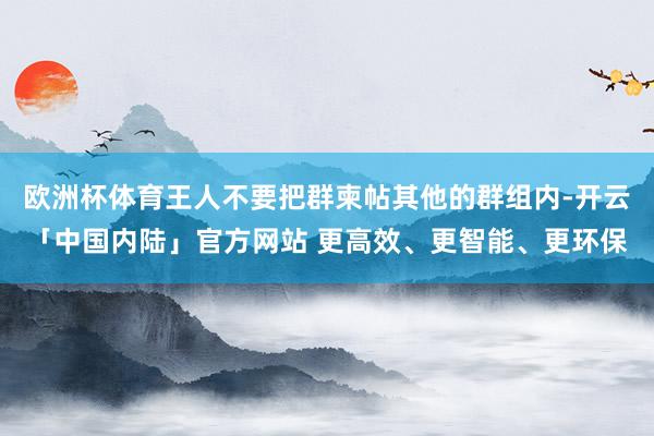 欧洲杯体育王人不要把群柬帖其他的群组内-开云「中国内陆」官方网站 更高效、更智能、更环保