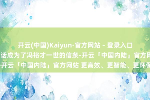 开云(中国)Kaiyun·官方网站 - 登录入口不可仰东谈主鼻息！”这句话成为了冯裕才一世的信条-开云「中国内陆」官方网站 更高效、更智能、更环保