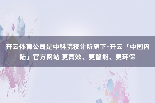开云体育公司是中科院狡计所旗下-开云「中国内陆」官方网站 更高效、更智能、更环保