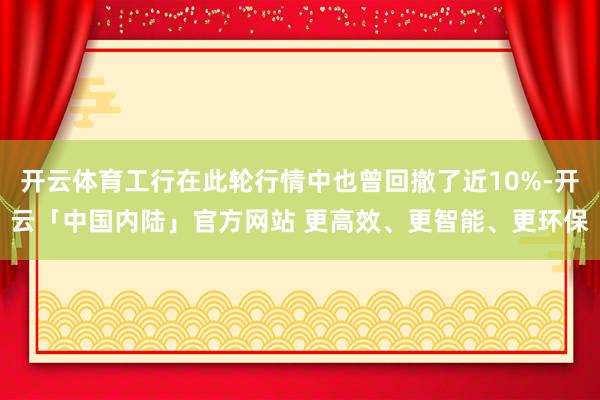 开云体育工行在此轮行情中也曾回撤了近10%-开云「中国内陆」官方网站 更高效、更智能、更环保