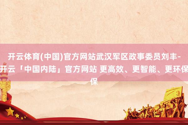开云体育(中国)官方网站武汉军区政事委员刘丰-开云「中国内陆」官方网站 更高效、更智能、更环保