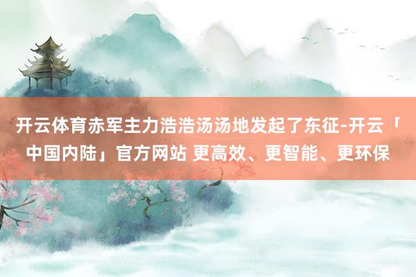 开云体育赤军主力浩浩汤汤地发起了东征-开云「中国内陆」官方网站 更高效、更智能、更环保