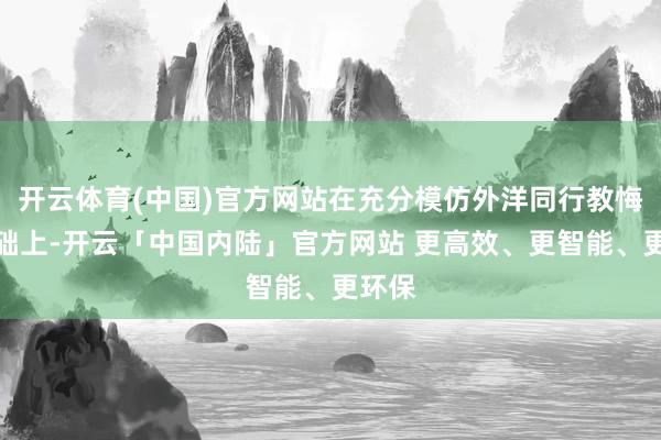开云体育(中国)官方网站在充分模仿外洋同行教悔的基础上-开云「中国内陆」官方网站 更高效、更智能、更环保
