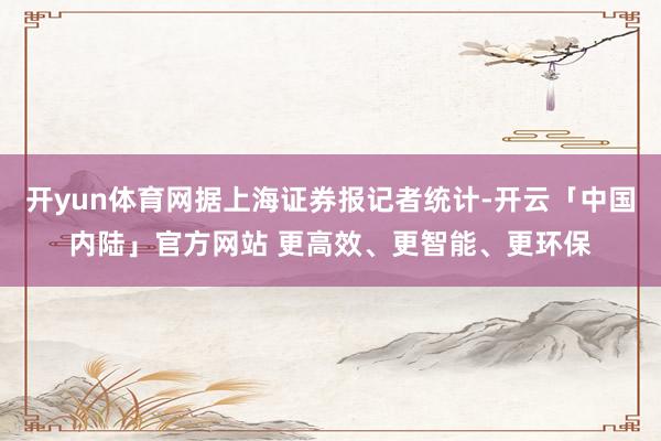 开yun体育网据上海证券报记者统计-开云「中国内陆」官方网站 更高效、更智能、更环保