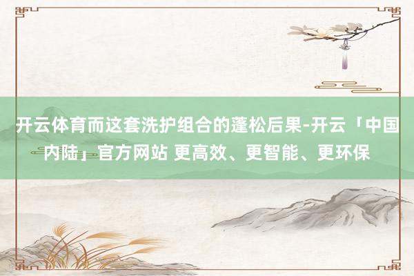 开云体育而这套洗护组合的蓬松后果-开云「中国内陆」官方网站 更高效、更智能、更环保