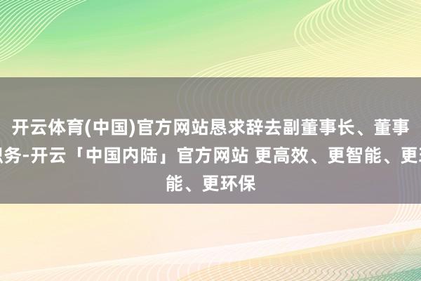 开云体育(中国)官方网站恳求辞去副董事长、董事等职务-开云「中国内陆」官方网站 更高效、更智能、更环保