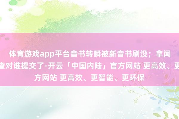 体育游戏app平台音书转瞬被新音书刷没;拿闻明单一个一个查对谁提交了-开云「中国内陆」官方网站 更高效、更智能、更环保