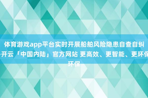 体育游戏app平台实时开展船舶风险隐患自查自纠-开云「中国内陆」官方网站 更高效、更智能、更环保