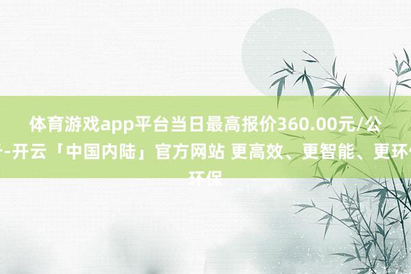 体育游戏app平台当日最高报价360.00元/公斤-开云「中国内陆」官方网站 更高效、更智能、更环保