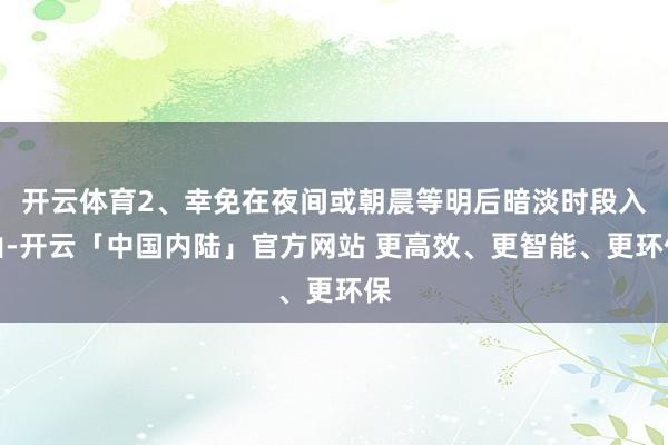 开云体育2、幸免在夜间或朝晨等明后暗淡时段入山-开云「中国内陆」官方网站 更高效、更智能、更环保