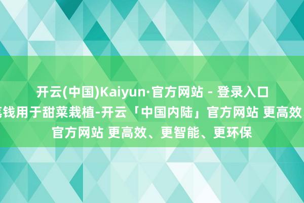 开云(中国)Kaiyun·官方网站 - 登录入口但他实在急需这笔钱用于甜菜栽植-开云「中国内陆」官方网站 更高效、更智能、更环保
