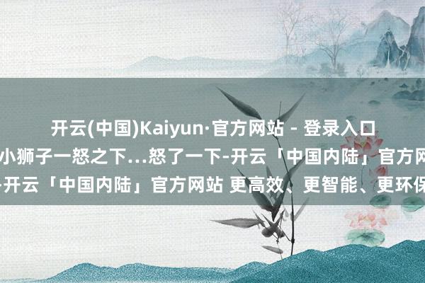 开云(中国)Kaiyun·官方网站 - 登录入口一个就逆着毛给狮子梳毛~小狮子一怒之下…怒了一下-开云「中国内陆」官方网站 更高效、更智能、更环保